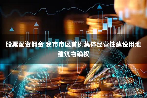 股票配资佣金 我市市区首例集体经营性建设用地建筑物确权
