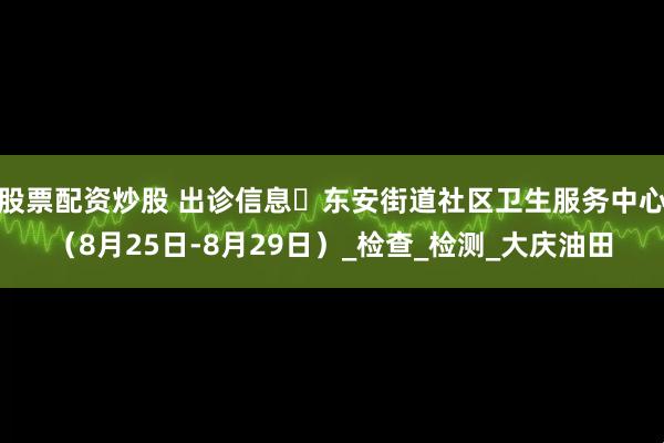 股票配资炒股 出诊信息▷东安街道社区卫生服务中心（8月25日-8月29日）_检查_检测_大庆油田