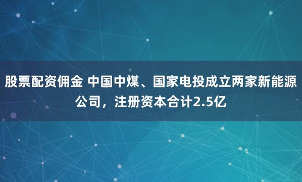 股票配资佣金 中国中煤、国家电投成立两家新能源公司，注册资本合计2.5亿