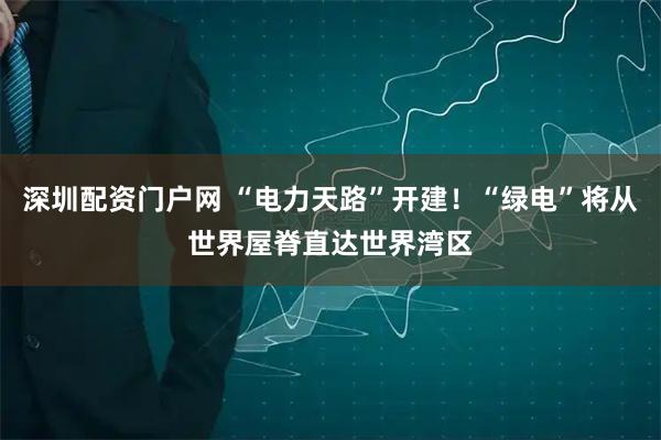 深圳配资门户网 “电力天路”开建！“绿电”将从世界屋脊直达世界湾区