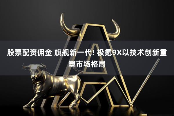 股票配资佣金 旗舰新一代! 极氪9X以技术创新重塑市场格局