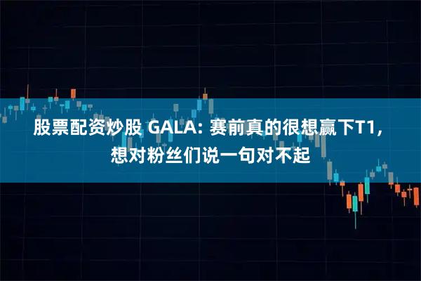 股票配资炒股 GALA: 赛前真的很想赢下T1, 想对粉丝们说一句对不起