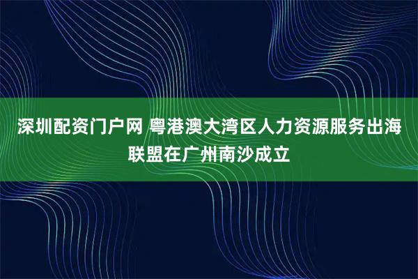 深圳配资门户网 粤港澳大湾区人力资源服务出海联盟在广州南沙成立