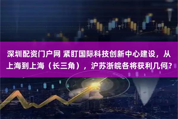 深圳配资门户网 紧盯国际科技创新中心建设，从上海到上海（长三角），沪苏浙皖各将获利几何？