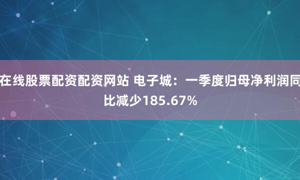 在线股票配资配资网站 电子城：一季度归母净利润同比减少185.67%