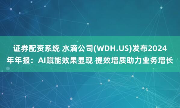 证券配资系统 水滴公司(WDH.US)发布2024年年报：AI赋能效果显现 提效增质助力业务增长