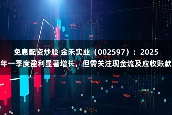 免息配资炒股 金禾实业（002597）：2025年一季度盈利显著增长，但需关注现金流及应收账款
