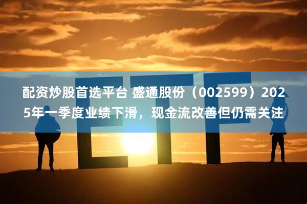 配资炒股首选平台 盛通股份（002599）2025年一季度业绩下滑，现金流改善但仍需关注