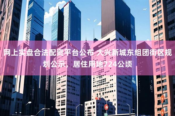 网上实盘合法配资平台公布 大兴新城东组团街区规划公示，居住用地724公顷