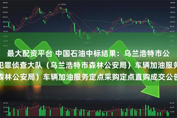 最大配资平台 中国石油中标结果：乌兰浩特市公安局生态环境食品药品犯罪侦查大队（乌兰浩特市森林公安局）车辆加油服务定点采购定点直购成交公告