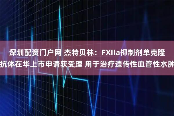 深圳配资门户网 杰特贝林：FXIIa抑制剂单克隆抗体在华上市申请获受理 用于治疗遗传性血管性水肿