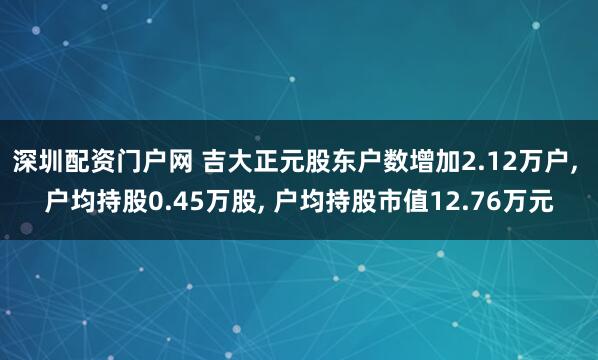 深圳配资门户网 吉大正元股东户数增加2.12万户, 户均持股0.45万股, 户均持股市值12.76万元