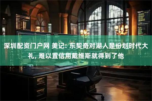 深圳配资门户网 美记: 东契奇对湖人是份划时代大礼, 难以置信用戴维斯就得到了他