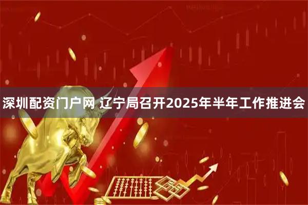 深圳配资门户网 辽宁局召开2025年半年工作推进会