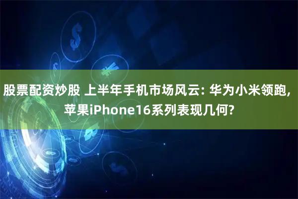 股票配资炒股 上半年手机市场风云: 华为小米领跑, 苹果iPhone16系列表现几何?