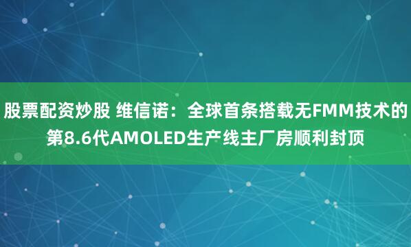 股票配资炒股 维信诺：全球首条搭载无FMM技术的第8.6代AMOLED生产线主厂房顺利封顶