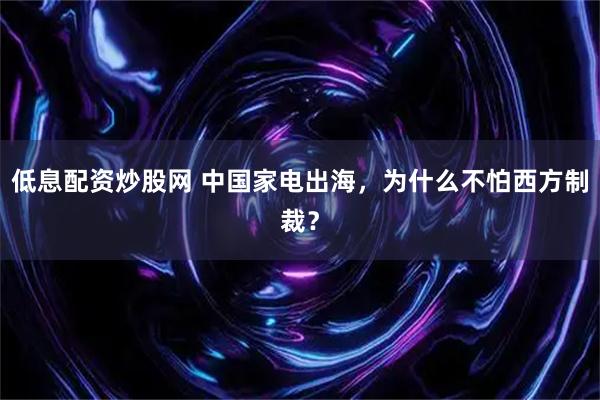 低息配资炒股网 中国家电出海，为什么不怕西方制裁？