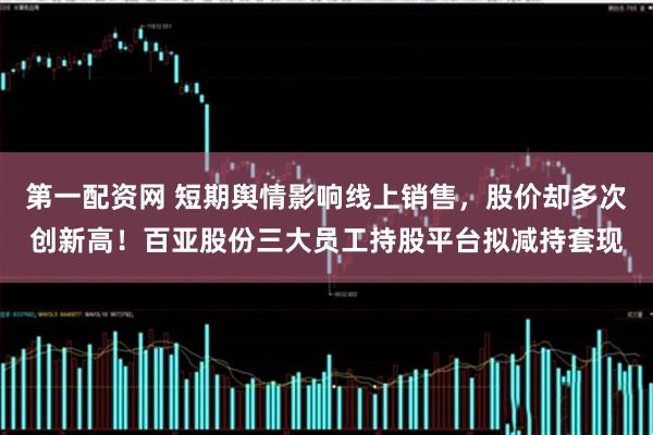 第一配资网 短期舆情影响线上销售，股价却多次创新高！百亚股份三大员工持股平台拟减持套现