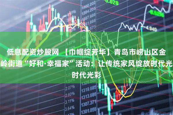 低息配资炒股网 【巾帼绽芳华】青岛市崂山区金家岭街道“好和·幸福家”活动：让传统家风绽放时代光彩