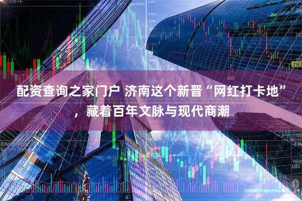 配资查询之家门户 济南这个新晋“网红打卡地”，藏着百年文脉与现代商潮