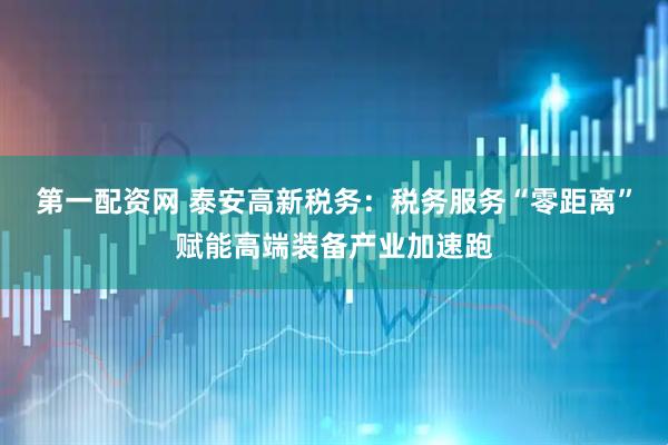 第一配资网 泰安高新税务：税务服务“零距离”赋能高端装备产业加速跑