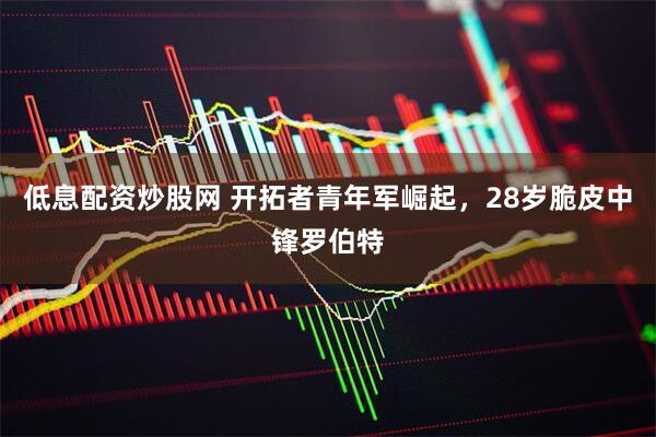 低息配资炒股网 开拓者青年军崛起，28岁脆皮中锋罗伯特