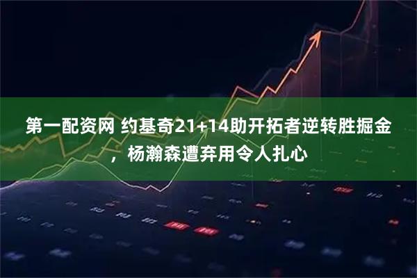 第一配资网 约基奇21+14助开拓者逆转胜掘金，杨瀚森遭弃用令人扎心