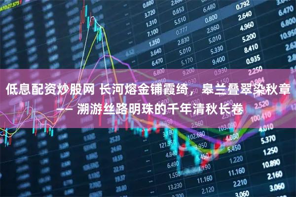 低息配资炒股网 长河熔金铺霞绮，皋兰叠翠染秋章 —— 溯游丝路明珠的千年清秋长卷