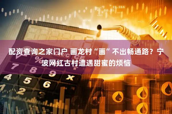 配资查询之家门户 画龙村“画”不出畅通路？宁波网红古村遭遇甜蜜的烦恼