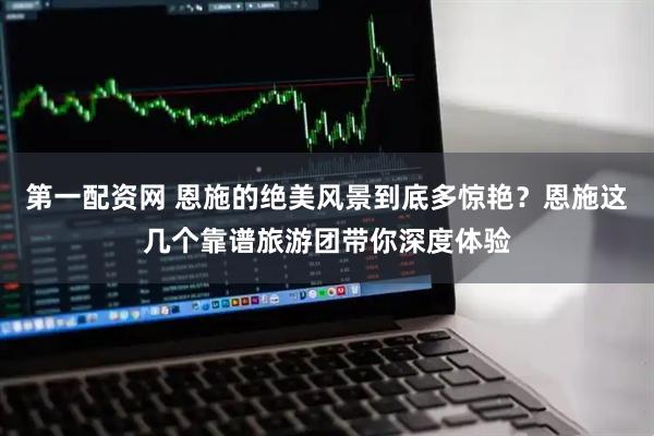 第一配资网 恩施的绝美风景到底多惊艳？恩施这几个靠谱旅游团带你深度体验