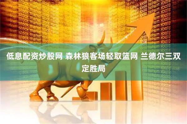 低息配资炒股网 森林狼客场轻取篮网 兰德尔三双定胜局