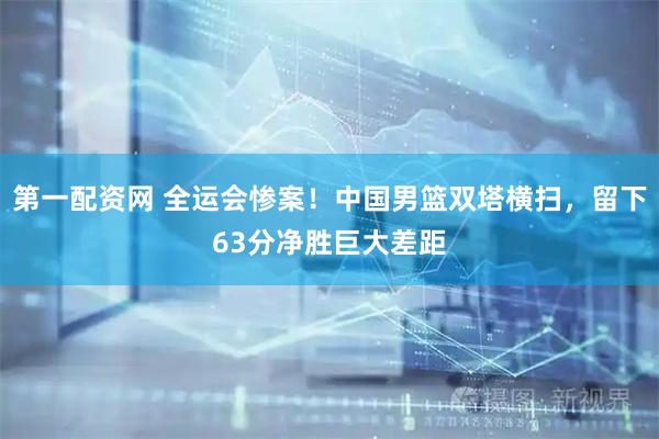 第一配资网 全运会惨案！中国男篮双塔横扫，留下63分净胜巨大差距