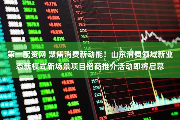 第一配资网 聚焦消费新动能！山东消费领域新业态新模式新场景项目招商推介活动即将启幕