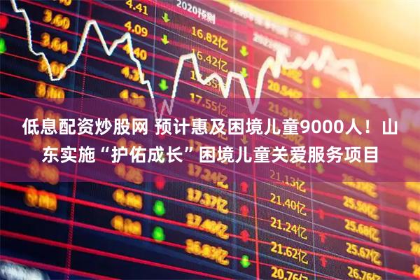 低息配资炒股网 预计惠及困境儿童9000人！山东实施“护佑成长”困境儿童关爱服务项目