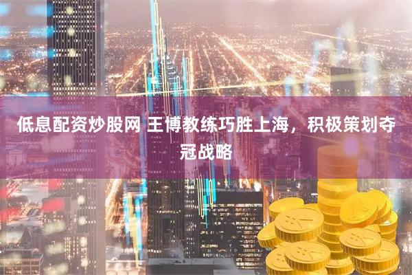 低息配资炒股网 王博教练巧胜上海，积极策划夺冠战略