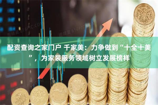 配资查询之家门户 千家美：力争做到“十全十美”，为家装服务领域树立发展榜样