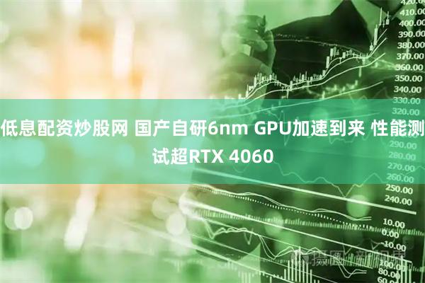 低息配资炒股网 国产自研6nm GPU加速到来 性能测试超RTX 4060