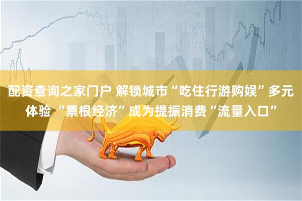 配资查询之家门户 解锁城市“吃住行游购娱”多元体验 “票根经济”成为提振消费“流量入口”