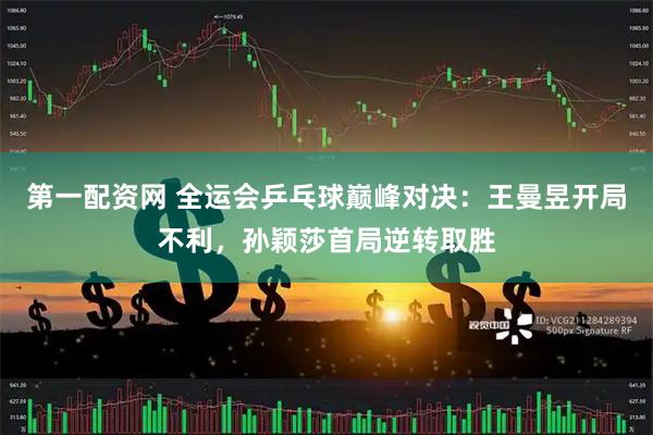 第一配资网 全运会乒乓球巅峰对决：王曼昱开局不利，孙颖莎首局逆转取胜