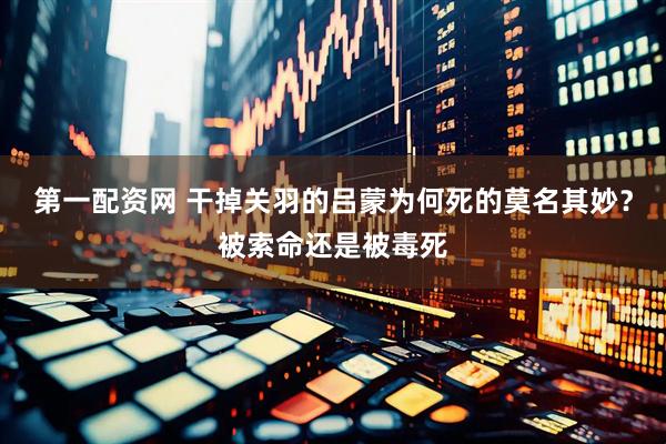 第一配资网 干掉关羽的吕蒙为何死的莫名其妙？被索命还是被毒死