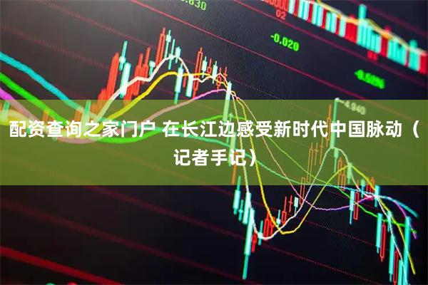 配资查询之家门户 在长江边感受新时代中国脉动（记者手记）