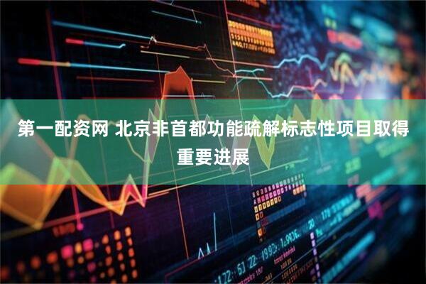 第一配资网 北京非首都功能疏解标志性项目取得重要进展