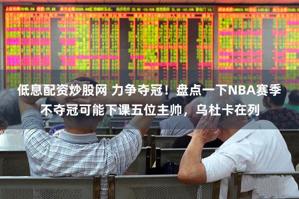 低息配资炒股网 力争夺冠！盘点一下NBA赛季不夺冠可能下课五位主帅，乌杜卡在列
