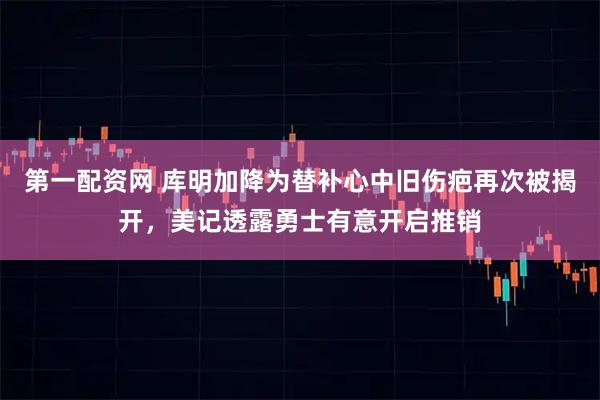 第一配资网 库明加降为替补心中旧伤疤再次被揭开，美记透露勇士有意开启推销