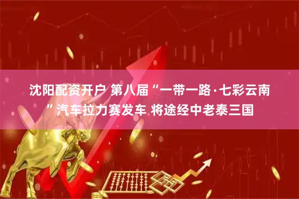 沈阳配资开户 第八届“一带一路∙七彩云南”汽车拉力赛发车 将途经中老泰三国