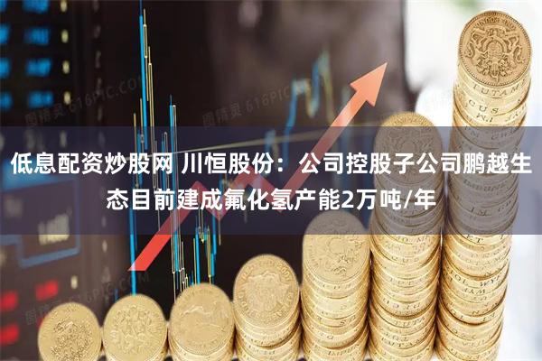 低息配资炒股网 川恒股份：公司控股子公司鹏越生态目前建成氟化氢产能2万吨/年