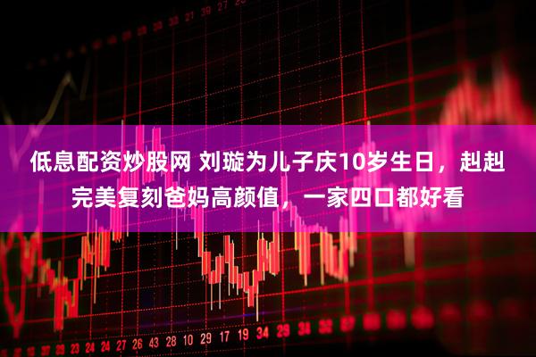 低息配资炒股网 刘璇为儿子庆10岁生日，赳赳完美复刻爸妈高颜值，一家四口都好看