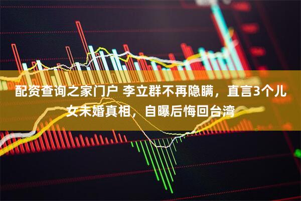 配资查询之家门户 李立群不再隐瞒，直言3个儿女未婚真相，自曝后悔回台湾