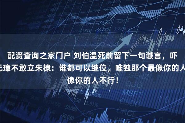 配资查询之家门户 刘伯温死前留下一句谶言，吓得朱元璋不敢立朱棣：谁都可以继位，唯独那个最像你的人不行！