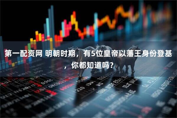 第一配资网 明朝时期，有5位皇帝以藩王身份登基，你都知道吗？